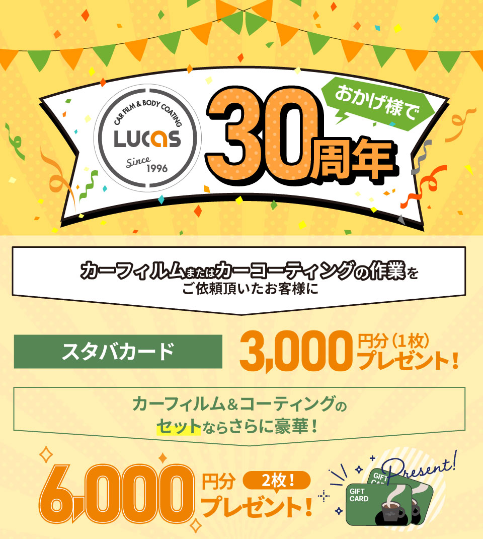 カーフィルム＆ボディーコーティング専門店 PRO SHOP LUCASおかげ様で30周年！カーフィルム＆カーコーティングの作業をご依頼頂いたお客様にスタバカード3,000円分（1枚）プレゼント！カーフィルムとコーティングをセットでご依頼のお客様にはさらにもう1枚追加の6,000円分（2枚）プレゼント！